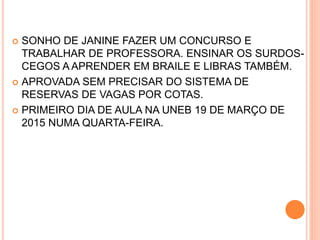  SONHO DE JANINE FAZER UM CONCURSO E
TRABALHAR DE PROFESSORA. ENSINAR OS SURDOS-
CEGOS A APRENDER EM BRAILE E LIBRAS TAMBÉM.
 APROVADA SEM PRECISAR DO SISTEMA DE
RESERVAS DE VAGAS POR COTAS.
 PRIMEIRO DIA DE AULA NA UNEB 19 DE MARÇO DE
2015 NUMA QUARTA-FEIRA.
 