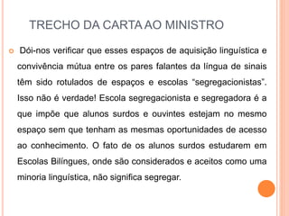 TRECHO DA CARTA AO MINISTRO
 Dói-nos verificar que esses espaços de aquisição linguística e
convivência mútua entre os pares falantes da língua de sinais
têm sido rotulados de espaços e escolas “segregacionistas”.
Isso não é verdade! Escola segregacionista e segregadora é a
que impõe que alunos surdos e ouvintes estejam no mesmo
espaço sem que tenham as mesmas oportunidades de acesso
ao conhecimento. O fato de os alunos surdos estudarem em
Escolas Bilíngues, onde são considerados e aceitos como uma
minoria linguística, não significa segregar.
 
