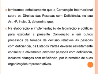  lembramos enfaticamente que a Convenção Internacional
sobre os Direitos das Pessoas com Deficiência, no seu
Art. 4º, inciso 3, determina que:
 Na elaboração e implementação de legislação e políticas
para executar a presente Convenção e em outros
processos de tomada de decisão relativos às pessoas
com deficiência, os Estados Partes deverão estreitamente
consultar e ativamente envolver pessoas com deficiência,
inclusive crianças com deficiência, por intermédio de suas
organizações representativas.
 