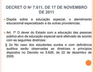 DECRET O Nº 7.611, DE 17 DE NOVEMBRO
DE 2011
 Dispõe sobre a educação especial, o atendimento
educacional especializado e da outras providencias.
 Art. 1º O dever do Estado com a educação das pessoas
público-alvo da educação especial será efetivado de acordo
com as seguintes diretrizes:
§ 2o No caso dos estudantes surdos e com deficiência
auditiva serão observadas as diretrizes e princípios
dispostos no Decreto no 5.626, de 22 de dezembro de
2005.
 