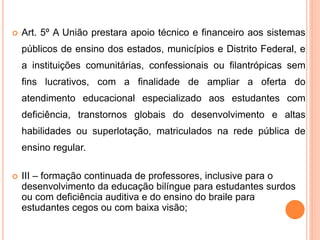  Art. 5º A União prestara apoio técnico e financeiro aos sistemas
públicos de ensino dos estados, municípios e Distrito Federal, e
a instituições comunitárias, confessionais ou filantrópicas sem
fins lucrativos, com a finalidade de ampliar a oferta do
atendimento educacional especializado aos estudantes com
deficiência, transtornos globais do desenvolvimento e altas
habilidades ou superlotação, matriculados na rede pública de
ensino regular.
 III – formação continuada de professores, inclusive para o
desenvolvimento da educação bilíngue para estudantes surdos
ou com deficiência auditiva e do ensino do braile para
estudantes cegos ou com baixa visão;
 