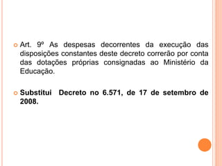  Art. 9º As despesas decorrentes da execução das
disposições constantes deste decreto correrão por conta
das dotações próprias consignadas ao Ministério da
Educação.
 Substitui Decreto no 6.571, de 17 de setembro de
2008.
 