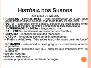 HISTÓRIA DOS SURDOS
Até a IDADE MÉDIA
 HEBREUS - Levítico 19:14 – “Não amaldiçoarás ao surdo, nem
porás tropeço diante do cego; mas terás temor do teu Deus...”;
 EGITO – adorados como deuses, serviam de mediadores entre
deuses e os Faraós...temidos e respeitados pela população;
 ANTIGUIDADE CHINESA – lançados no mar;
 GAULESES – sacrificavam-nos aos deuses Teutates;
 ESPARTA – lançados no alto dos rochedos;
 GRÉCIA – encarados como seres incompetentes;
→ Platão e Aristóteles: “Não sabes falar, não sabes ouvir, és louco”
;
 ROMANOS – influenciados pelos gregos, os consideravam seres
imperfeitos
→ Imperador Justiniano 529 a.C. criou lei que impossibilitava os
surdos de:
• celebrar contrato;
• elaborar testamentos;
• possuir propriedades ou reclamar heranças.
 