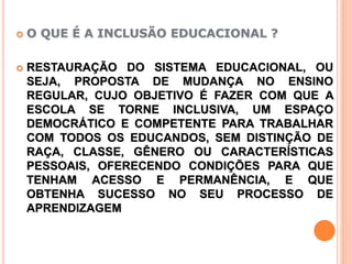  O QUE É A INCLUSÃO EDUCACIONAL ?
 RESTAURAÇÃO DO SISTEMA EDUCACIONAL, OU
SEJA, PROPOSTA DE MUDANÇA NO ENSINO
REGULAR, CUJO OBJETIVO É FAZER COM QUE A
ESCOLA SE TORNE INCLUSIVA, UM ESPAÇO
DEMOCRÁTICO E COMPETENTE PARA TRABALHAR
COM TODOS OS EDUCANDOS, SEM DISTINÇÃO DE
RAÇA, CLASSE, GÊNERO OU CARACTERÍSTICAS
PESSOAIS, OFERECENDO CONDIÇÕES PARA QUE
TENHAM ACESSO E PERMANÊNCIA, E QUE
OBTENHA SUCESSO NO SEU PROCESSO DE
APRENDIZAGEM
 
