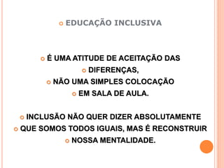  EDUCAÇÃO INCLUSIVA
 É UMA ATITUDE DE ACEITAÇÃO DAS
 DIFERENÇAS,
 NÃO UMA SIMPLES COLOCAÇÃO
 EM SALA DE AULA.
 INCLUSÃO NÃO QUER DIZER ABSOLUTAMENTE
 QUE SOMOS TODOS IGUAIS, MAS É RECONSTRUIR
 NOSSA MENTALIDADE.
 