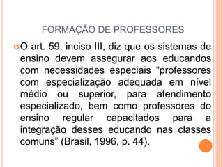 FORMAÇÃO DE PROFESSORES
O art. 59, inciso III, diz que os sistemas de
ensino devem assegurar aos educandos
com necessidades especiais “professores
com especialização adequada em nível
médio ou superior, para atendimento
especializado, bem como professores do
ensino regular capacitados para a
integração desses educando nas classes
comuns” (Brasil, 1996, p. 44).
 