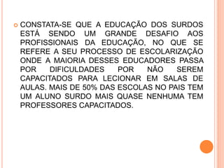  CONSTATA-SE QUE A EDUCAÇÃO DOS SURDOS
ESTÁ SENDO UM GRANDE DESAFIO AOS
PROFISSIONAIS DA EDUCAÇÃO, NO QUE SE
REFERE A SEU PROCESSO DE ESCOLARIZAÇÃO
ONDE A MAIORIA DESSES EDUCADORES PASSA
POR DIFICULDADES POR NÃO SEREM
CAPACITADOS PARA LECIONAR EM SALAS DE
AULAS. MAIS DE 50% DAS ESCOLAS NO PAIS TEM
UM ALUNO SURDO MAIS QUASE NENHUMA TEM
PROFESSORES CAPACITADOS.
 