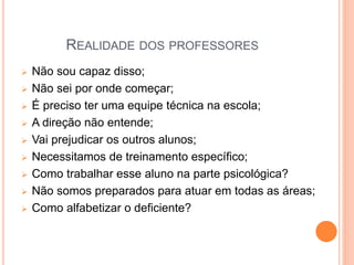 REALIDADE DOS PROFESSORES
 Não sou capaz disso;
 Não sei por onde começar;
 É preciso ter uma equipe técnica na escola;
 A direção não entende;
 Vai prejudicar os outros alunos;
 Necessitamos de treinamento específico;
 Como trabalhar esse aluno na parte psicológica?
 Não somos preparados para atuar em todas as áreas;
 Como alfabetizar o deficiente?
 