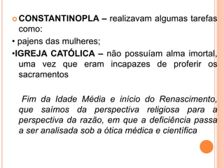  CONSTANTINOPLA – realizavam algumas tarefas
como:
• pajens das mulheres;
•IGREJA CATÓLICA – não possuíam alma imortal,
uma vez que eram incapazes de proferir os
sacramentos
Fim da Idade Média e início do Renascimento,
que saímos da perspectiva religiosa para a
perspectiva da razão, em que a deficiência passa
a ser analisada sob a ótica médica e científica
 