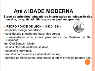 ATÉ A IDADE MODERNA
Surge os primeiros educadores interessados na educação dos
surdos, os quais admitiam que eles podiam aprender
 PEDRO PONCE DE LEÓN – (1520-1584)
• espanhol monge beneditino;
• considerado primeiro professor dos surdos;
 • estabeleceu uma escola para surdos no Mosteiro de San
Salvador
em Onã Burgos - Madri;
• alunos filhos de aristocratas ricos;
• educação individual;
• trabalho com a escrita e alfabeto bimanual;
• garantir os filhos surdos dos nobres a terem privilégio perante a lei.
 