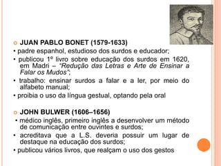  JUAN PABLO BONET (1579-1633)
• padre espanhol, estudioso dos surdos e educador;
• publicou 1º livro sobre educação dos surdos em 1620,
em Madri – “Redução das Letras e Arte de Ensinar a
Falar os Mudos”;
• trabalho: ensinar surdos a falar e a ler, por meio do
alfabeto manual;
• proibia o uso da língua gestual, optando pela oral
 JOHN BULWER (1606–1656)
• médico inglês, primeiro inglês a desenvolver um método
de comunicação entre ouvintes e surdos;
• acreditava que a L.S. deveria possuir um lugar de
destaque na educação dos surdos;
• publicou vários livros, que realçam o uso dos gestos
 