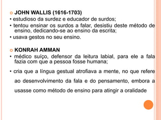  JOHN WALLIS (1616-1703)
• estudioso da surdez e educador de surdos;
• tentou ensinar os surdos a falar, desistiu deste método de
ensino, dedicando-se ao ensino da escrita;
• usava gestos no seu ensino.
 KONRAH AMMAN
• médico suíço, defensor da leitura labial, para ele a fala
fazia com que a pessoa fosse humana;
• cria que a língua gestual atrofiava a mente, no que refere
ao desenvolvimento da fala e do pensamento, embora a
usasse como método de ensino para atingir a oralidade
 