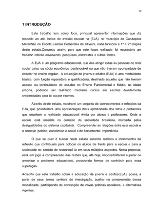 10
1 INTRODUÇÃO
Este trabalho tem como foco, principal apresentar informações que diz
respeito ao alto índice de evasão escolar na (EJA), no município de Carutapera
Maranhão na Escola Laércio Fernandes de Oliveira, onde funciona a 1ª e 2ª etapas
deste estudo.Contando assim, para que este fosse realizado, foi necessário um
trabalho intenso envolvendo pesquisas, entrevistas e outras fontes.
A EJA é um programa educacional, que visa atingir todas as pessoas de nível
social baixo ou sócio econômico desfavorável ou que não tiveram oportunidade de
estudar no ensino regular. A educação de jovens e adultos (EJA) é uma modalidade
básica, com função reparadora e qualificadora, destinada àquelas que não tiveram
acesso ou continuidade de estudos no Ensino Fundamental e Médio, na idade
própria, podendo ser realizado mediante cursos em escolas devidamente
credenciadas para tal ou por exames.
Através deste estudo, mostrarei um conjunto de conhecimentos e reflexões da
EJA, que possibilitará uma apresentação mais aprofundada dos fatos e problemas
que envolvem a realidade educacional vivida por alunos e professores. Onde a
escola está inserida no contexto da sociedade brasileira, marcada pelas
desigualdades do sistema capitalista. Compreender as relações entre esta escola e
o contexto politico, econômico e social é de fundamental importância.
O que se quer é buscar neste estudo subsídio teóricos e instrumentos de
reflexão que contribuam para colocar os alunos de frente para a escola e para a
sociedade no sentido de reconhecê-la em seus múltiplos aspectos. Nesta proposta,
está em jogo à compreensão das razões que, até hoje, impossibilitaram superar ou
amenizar o problema educacional, procurando formas de contribuir para essa
superação.
Acredito que este trabalho sobre a educação de jovens e adultos(EJA), possa, a
partir de seus temas centrais de investigação, auxiliar na compreensão dessa
modalidade, participando da construção de novas práticas escolares, e alternativas
vigentes.
 