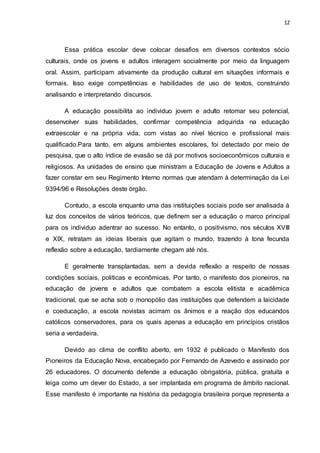 12
Essa prática escolar deve colocar desafios em diversos contextos sócio
culturais, onde os jovens e adultos interagem socialmente por meio da linguagem
oral. Assim, participam ativamente da produção cultural em situações informais e
formais. Isso exige competências e habilidades de uso de textos, construindo
analisando e interpretando discursos.
A educação possibilita ao individuo jovem e adulto retomar seu potencial,
desenvolver suas habilidades, confirmar competência adquirida na educação
extraescolar e na própria vida, com vistas ao nível técnico e profissional mais
qualificado.Para tanto, em alguns ambientes escolares, foi detectado por meio de
pesquisa, que o alto índice de evasão se dá por motivos socioeconômicos culturais e
religiosos. As unidades de ensino que ministram a Educação de Jovens e Adultos a
fazer constar em seu Regimento Interno normas que atendam à determinação da Lei
9394/96 e Resoluções deste órgão.
Contudo, a escola enquanto uma das instituições sociais pode ser analisada à
luz dos conceitos de vários teóricos, que definem ser a educação o marco principal
para os individuo adentrar ao sucesso. No entanto, o positivismo, nos séculos XVIII
e XIX, retratam as ideias liberais que agitam o mundo, trazendo à tona fecunda
reflexão sobre a educação, tardiamente chegam até nós.
E geralmente transplantadas, sem a devida reflexão a respeito de nossas
condições sociais, politicas e econômicas. Por tanto, o manifesto dos pioneiros, na
educação de jovens e adultos que combatem a escola elitista e acadêmica
tradicional, que se acha sob o monopólio das instituições que defendem a laicidade
e coeducação, a escola novistas acirram os ânimos e a reação dos educandos
católicos conservadores, para os quais apenas a educação em princípios cristãos
seria a verdadeira.
Devido ao clima de conflito aberto, em 1932 é publicado o Manifesto dos
Pioneiros da Educação Nova, encabeçado por Fernando de Azevedo e assinado por
26 educadores. O documento defende a educação obrigatória, pública, gratuita e
leiga como um dever do Estado, a ser implantada em programa de âmbito nacional.
Esse manifesto é importante na história da pedagogia brasileira porque representa a
 