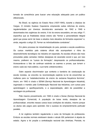 13
tomada de consciência para buscar uma educação adequada para um publico
diferenciado.
No Brasil, na vigência do Estado Novo (1937-1945), durante a ditadura de
Vargas. O ministro Gustavo Capanema empreende outras reformas do ensino,
regulamentadas por diversos decretos-leis assinados de 1942 a 1946 e
denominados leis orgânicas do ensino. A lei do ensino secundário, em seu artigo 1º,
especifica que as finalidades desse ensino são “formar a personalidade integral
geral que possa servir de base a estudos mais elevados de formados especiais” e,
ainda, segundo o artigo 25, “formar as individualidades condutoras”.
Em pleno processo de industrialização do país, persiste a escola acadêmica.
Os cursos mantidos pelo sistema oficial não acompanham o ritmo do
desenvolvimento tecnológico da indústria em expansão. As escolas oficiais são mais
procuradas pelas camadas médias desejosas de ascensão social e que, por isso
mesmo, preferem os “cursos de formação”, desprezando os profissionalizantes.
Acrescente-se o fato de continuar existindo os exames e provas, que tornam o
ensino cada vez mais seletivo, e por tanto antidemocrático.
Outro aspecto discriminador que contraria a bandeira de coeducação da
escola novistas, se encontra na recomendação explicita na lei de encaminhar as
mulheres para os “estabelecimentos de ensino de exclusiva frequência feminina”.
Assim, em 1942 é criado o SENAI (Serviço Nacional de Aprendizagem Industrial),
organizado e mantido pela Confederação Nacional das Indústrias, com cursos para
aprendizagem o aperfeiçoamento, e a especialização, além de possibilitar a
reciclagem do profissional.
Pelo mesmo procedimento, em 1946 é criado o Senac (Serviço Nacional de
Aprendizagem Comercial). A população de baixa renda, desejosa de se
profissionalizar, encontra nesses cursos boas condições de estudos, mesmo porque
os alunos são pagos para aprender. Daí o sucesso do empreendimento particular
paralelo.
A lei orgânica também regulamenta o curso de formação de professores.
Embora as escolas normais existissem desde o século XIX pertenciam à alçada do
estado. Agora a lei propõe a centralização nacional das diretrizes. Persiste, no
 