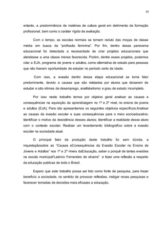 14
entanto, a predominância de matérias de cultura geral em detrimento da formação
profissional, bem como o caráter rígido de avaliação.
Com o tempo, as escolas normais se tornam reduto das moças de classe
média em busca da “profissão feminina”. Por fim, dentro desse panorama
educacional foi detectada a necessidade de criar projetos educacionais que
atendesse a uma classe menos favorecida. Porém, dentre esses projetos, podemos
citar a EJA, programa de jovens e adultos, como alternativa de estudo para pessoas
que não tiveram oportunidade de estudar no período certo de idade.
Com isso, a evasão dentro dessa etapa educacional se torna fator
predominante, devido a causas que são relatadas por alunos que deixaram de
estudar e são vitimas de desemprego, analfabetismo e grau de estudo incompleto.
Por isso neste trabalho temos por objetivo geral analisar as causas e
consequências na aquisição da aprendizagem no 1º e 2º nível, no ensino de jovens
e adultos (EJA). Para isto apresentamos os seguintes objetivos específicos:Analisar
as causas da evasão escolar e suas consequências para o meio socioeducativo;
Identificar o motivo da desistência desses alunos; Identificar a realidade desse aluno
com o contexto escolar; Realizar um levantamento bibliográfico sobre a evasão
escolar na sociedade atual.
O principal fator da produção deste trabalho foi sem dúvida, a
inquietaçãosobre as “Causas eConsequências da Evasão Escolar no Ensino de
Jovens e Adultos” nos 1º e 2º níveis daEducação, saber o porquê de tantas evasões
na escola municipal“Laércio Fernandes de oliveira” e fazer uma reflexão a respeito
da educação publicas de todo o Brasil.
Espero que este trabalho possa ser lido como fonte de pesquisa, para trazer
beneficio a sociedade, no sentido de provocar reflexões, instigar novas pesquisas e
favorecer tomadas de decisões mais eficazes a educação.
 