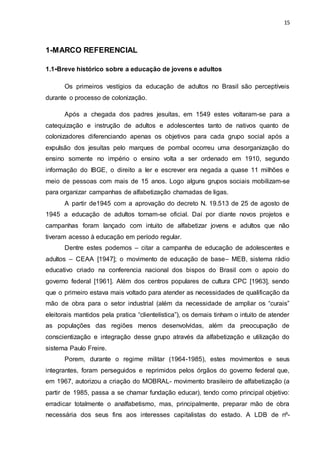 15
1-MARCO REFERENCIAL
1.1-Breve histórico sobre a educação de jovens e adultos
Os primeiros vestígios da educação de adultos no Brasil são perceptíveis
durante o processo de colonização.
Após a chegada dos padres jesuítas, em 1549 estes voltaram-se para a
catequização e instrução de adultos e adolescentes tanto de nativos quanto de
colonizadores diferenciando apenas os objetivos para cada grupo social após a
expulsão dos jesuítas pelo marques de pombal ocorreu uma desorganização do
ensino somente no império o ensino volta a ser ordenado em 1910, segundo
informação do IBGE, o direito a ler e escrever era negada a quase 11 milhões e
meio de pessoas com mais de 15 anos. Logo alguns grupos sociais mobilizam-se
para organizar campanhas de alfabetização chamadas de ligas.
A partir de1945 com a aprovação do decreto N. 19.513 de 25 de agosto de
1945 a educação de adultos tornam-se oficial. Daí por diante novos projetos e
campanhas foram lançado com intuito de alfabetizar jovens e adultos que não
tiveram acesso à educação em período regular.
Dentre estes podemos – citar a campanha de educação de adolescentes e
adultos – CEAA [1947]; o movimento de educação de base– MEB, sistema rádio
educativo criado na conferencia nacional dos bispos do Brasil com o apoio do
governo federal [1961]. Além dos centros populares de cultura CPC [1963], sendo
que o primeiro estava mais voltado para atender as necessidades de qualificação da
mão de obra para o setor industrial (além da necessidade de ampliar os “curais”
eleitorais mantidos pela pratica “clientelística”), os demais tinham o intuito de atender
as populações das regiões menos desenvolvidas, além da preocupação de
conscientização e integração desse grupo através da alfabetização e utilização do
sistema Paulo Freire.
Porem, durante o regime militar (1964-1985), estes movimentos e seus
integrantes, foram perseguidos e reprimidos pelos órgãos do governo federal que,
em 1967, autorizou a criação do MOBRAL- movimento brasileiro de alfabetização (a
partir de 1985, passa a se chamar fundação educar), tendo como principal objetivo:
erradicar totalmente o analfabetismo, mas, principalmente, preparar mão de obra
necessária dos seus fins aos interesses capitalistas do estado. A LDB de nº-
 