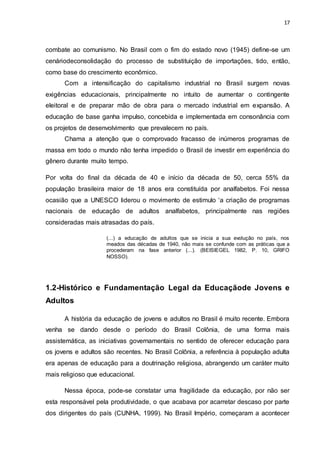 17
combate ao comunismo. No Brasil com o fim do estado novo (1945) define-se um
cenáriodeconsolidação do processo de substituição de importações, tido, então,
como base do crescimento econômico.
Com a intensificação do capitalismo industrial no Brasil surgem novas
exigências educacionais, principalmente no intuito de aumentar o contingente
eleitoral e de preparar mão de obra para o mercado industrial em expansão. A
educação de base ganha impulso, concebida e implementada em consonância com
os projetos de desenvolvimento que prevalecem no país.
Chama a atenção que o comprovado fracasso de inúmeros programas de
massa em todo o mundo não tenha impedido o Brasil de investir em experiência do
gênero durante muito tempo.
Por volta do final da década de 40 e início da década de 50, cerca 55% da
população brasileira maior de 18 anos era constituída por analfabetos. Foi nessa
ocasião que a UNESCO liderou o movimento de estimulo ‘a criação de programas
nacionais de educação de adultos analfabetos, principalmente nas regiões
consideradas mais atrasadas do país.
(...) a educação de adultos que se inicia a sua evolução no país, nos
meados das décadas de 1940, não mais se confunde com as práticas que a
procederam na fase anterior (...). (BEISIEGEL 1982, P. 10, GRIFO
NOSSO).
1.2-Histórico e Fundamentação Legal da Educaçãode Jovens e
Adultos
A história da educação de jovens e adultos no Brasil é muito recente. Embora
venha se dando desde o período do Brasil Colônia, de uma forma mais
assistemática, as iniciativas governamentais no sentido de oferecer educação para
os jovens e adultos são recentes. No Brasil Colônia, a referência à população adulta
era apenas de educação para a doutrinação religiosa, abrangendo um caráter muito
mais religioso que educacional.
Nessa época, pode-se constatar uma fragilidade da educação, por não ser
esta responsável pela produtividade, o que acabava por acarretar descaso por parte
dos dirigentes do país (CUNHA, 1999). No Brasil Império, começaram a acontecer
 