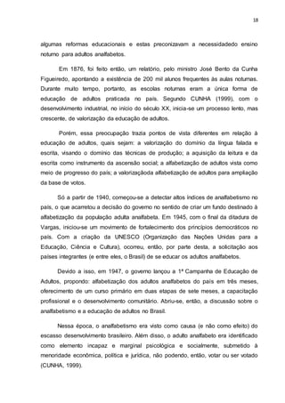 18
algumas reformas educacionais e estas preconizavam a necessidadedo ensino
noturno para adultos analfabetos.
Em 1876, foi feito então, um relatório, pelo ministro José Bento da Cunha
Figueiredo, apontando a existência de 200 mil alunos frequentes às aulas noturnas.
Durante muito tempo, portanto, as escolas noturnas eram a única forma de
educação de adultos praticada no país. Segundo CUNHA (1999), com o
desenvolvimento industrial, no início do século XX, inicia-se um processo lento, mas
crescente, de valorização da educação de adultos.
Porém, essa preocupação trazia pontos de vista diferentes em relação à
educação de adultos, quais sejam: a valorização do domínio da língua falada e
escrita, visando o domínio das técnicas de produção; a aquisição da leitura e da
escrita como instrumento da ascensão social; a alfabetização de adultos vista como
meio de progresso do país; a valorizaçãoda alfabetização de adultos para ampliação
da base de votos.
Só a partir de 1940, começou-se a detectar altos índices de analfabetismo no
país, o que acarretou a decisão do governo no sentido de criar um fundo destinado à
alfabetização da população adulta analfabeta. Em 1945, com o final da ditadura de
Vargas, iniciou-se um movimento de fortalecimento dos princípios democráticos no
país. Com a criação da UNESCO (Organização das Nações Unidas para a
Educação, Ciência e Cultura), ocorreu, então, por parte desta, a solicitação aos
países integrantes (e entre eles, o Brasil) de se educar os adultos analfabetos.
Devido a isso, em 1947, o governo lançou a 1ª Campanha de Educação de
Adultos, propondo: alfabetização dos adultos analfabetos do país em três meses,
oferecimento de um curso primário em duas etapas de sete meses, a capacitação
profissional e o desenvolvimento comunitário. Abriu-se, então, a discussão sobre o
analfabetismo e a educação de adultos no Brasil.
Nessa época, o analfabetismo era visto como causa (e não como efeito) do
escasso desenvolvimento brasileiro. Além disso, o adulto analfabeto era identificado
como elemento incapaz e marginal psicológica e socialmente, submetido à
menoridade econômica, política e jurídica, não podendo, então, votar ou ser votado
(CUNHA, 1999).
 