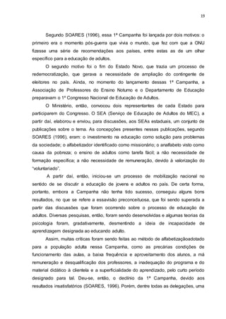 19
Segundo SOARES (1996), essa 1ª Campanha foi lançada por dois motivos: o
primeiro era o momento pós-guerra que vivia o mundo, que fez com que a ONU
fizesse uma série de recomendações aos países, entre estas as de um olhar
específico para a educação de adultos.
O segundo motivo foi o fim do Estado Novo, que trazia um processo de
redemocratização, que gerava a necessidade de ampliação do contingente de
eleitores no país. Ainda, no momento do lançamento dessas 1ª Campanha, a
Associação de Professores do Ensino Noturno e o Departamento de Educação
preparavam o 1º Congresso Nacional de Educação de Adultos.
O Ministério, então, convocou dois representantes de cada Estado para
participarem do Congresso. O SEA (Serviço de Educação de Adultos do MEC), a
partir daí, elaborou e enviou, para discussões, aos SEAs estaduais, um conjunto de
publicações sobre o tema. As concepções presentes nessas publicações, segundo
SOARES (1996), eram: o investimento na educação como solução para problemas
da sociedade; o alfabetizador identificado como missionário; o analfabeto visto como
causa da pobreza; o ensino de adultos como tarefa fácil; a não necessidade de
formação específica; a não necessidade de remuneração, devido à valorização do
“voluntariado”.
A partir daí, então, iniciou-se um processo de mobilização nacional no
sentido de se discutir a educação de jovens e adultos no país. De certa forma,
portanto, embora a Campanha não tenha tido sucesso, conseguiu alguns bons
resultados, no que se refere a essavisão preconceituosa, que foi sendo superada a
partir das discussões que foram ocorrendo sobre o processo de educação de
adultos. Diversas pesquisas, então, foram sendo desenvolvidas e algumas teorias da
psicologia foram, gradativamente, desmentindo a ideia de incapacidade de
aprendizagem designada ao educando adulto.
Assim, muitas críticas foram sendo feitas ao método de alfabetizaçãoadotado
para a população adulta nessa Campanha, como as precárias condições de
funcionamento das aulas, a baixa frequência e aproveitamento dos alunos, a má
remuneração e desqualificação dos professores, a inadequação do programa e do
material didático à clientela e a superficialidade do aprendizado, pelo curto período
designado para tal. Deu-se, então, o declínio da 1ª Campanha, devido aos
resultados insatisfatórios (SOARES, 1996). Porém, dentre todas as delegações, uma
 