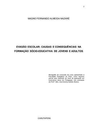 2
MAGNO FERNANDO ALMEIDA NAZARÉ
EVASÃO ESCOLAR: CAUSAS E CONSEQUÊNCIAS NA
FORMAÇÃO SÓCIO-EDUCATIVA DE JOVENS E ADULTOS
Monografia de conclusão de curso apresentado à
Faculdade Evangélica do Piauí, como requisito
parcial para obtenção do titulo de graduação em
licenciatura plena em Pedagogia, sob orientação
da Prof.ª. Msc. Ana Cristina Castelo Branco.
CARUTAPERA
 