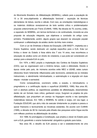 21
do Movimento Brasileiro de Alfabetização (MOBRAL), voltado para a população de
15 a 30 anos,objetivando a alfabetização funcional – aquisição de técnicas
elementares de leitura, escrita e cálculo. Com isso, as orientações metodológicas e
os materiais didáticos esvaziaram-se de todo sentido crítico e problematizador
proposto anteriormente por Freire (CUNHA, 1999). Na década de 70, ocorreu, então,
a expansão do MOBRAL, em termos territoriais e de continuidade, iniciando-se uma
proposta de educação integrada, que objetivava a conclusão do antigo curso
primário. Paralelamente, porém, alguns grupos que atuavam na educação popular
continuaram a alfabetização de adultos dentro da linha mais criativa.
Com a Lei de Diretrizes e Bases da Educação, LDB 5692/71, implantou-se o
Ensino Supletivo, sendo dedicado um capítulo específico para a EJA. Esta Lei
limitou o dever do Estado à faixa etária dos 7 aos 14 anos, mas reconheceu a
educação de adultos como um direito de cidadania, o que pode ser considerado um
avanço para a áreada EJA no país.
Em 1974, o MEC propôs a implantação dos Centros de Estudos Supletivos
(CES), que se organizavam com o trinômio tempo, custo e efetividade. Devido à
época vivida pelo país, de inúmeros acordos entre MEC e USAID, estes cursos
oferecidos foram fortemente influenciados pelo tecnicismo, adotando-se os módulos
instrucionais, o atendimento individualizado, a autoinstrução e a arguição em duas
etapas - modular e semestral.
Como consequências, ocorreram, então, a evasão, o individualismo, o
pragmatismo e a certificação rápida e superficial (SOARES, 1996). Nos anos 80,
com a abertura política, as experiências paralelas de alfabetização, desenvolvidas
dentro de um formato mais crítico, ganharam corpo. Surgiram os projetos de pós-
alfabetização, que propunham um avanço na linguagem escrita e nas operações
matemáticas básicas. Em 1985, o MOBRAL foi extinto e surgiu, em seu lugar, a
Fundação EDUCAR, que abriu mão de executar diretamente os projetos e passou a
apoiar financeira e tecnicamente as iniciativas existentes. De acordo com CUNHA
(1999), a década de 80 foi marcada pela difusão das pesquisas sobre língua escrita
com reflexos positivos na alfabetização de adultos.
Em 1988, foi promulgada a Constituição, que ampliou o dever do Estado para
com a EJA, garantindo o ensino fundamental obrigatório e gratuito para todos.
Nos anos 90, o desafio da EJA passou a ser o estabelecimento de uma
 