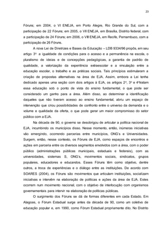 23
Fóruns; em 2004, o VI ENEJA, em Porto Alegre, Rio Grande do Sul, com a
participação de 22 Fóruns; em 2005, o VII ENEJA, em Brasília, Distrito federal, com
a participação de 24 Fóruns; em 2006, o VIII ENEJA, em Recife, Pernambuco, com a
participação de 26 Fóruns.
A nova Lei de Diretrizes e Bases da Educação – LDB 9334/96 propôs, em seu
artigo 3o, a igualdade de condições para o acesso e a permanência na escola, o
pluralismo de ideias e de concepções pedagógicas, a garantia de padrão de
qualidade, a valorização da experiência extraescolar e a vinculação entre a
educação escolar, o trabalho e as práticas sociais. Tais princípios estimularam a
criação de propostas alternativas na área de EJA. Assim, embora a Lei tenha
dedicado apenas uma seção com dois artigos à EJA, os artigos 2o, 3o e 4otratam
essa educação sob o ponto de vista do ensino fundamental, o que pode ser
considerado um ganho para a área. Além disso, ao determinar a identificação
daqueles que não tiveram acesso ao ensino fundamental, abriu um espaço de
intervenção que criou possibilidades de confronto entre o universo da demanda e o
volume e qualidade da oferta, o que pode gerar um maior compromisso do setor
público com a EJA.
Na década de 90, o governo se desobrigou de articular a política nacional de
EJA, incumbindo os municípios disso. Nesse momento, então, inúmeras iniciativas
vão emergindo, ocorrendo parcerias entre municípios, ONG’s e Universidades.
Surgem, então, nesse contexto, os Fóruns de EJA, como espaços de encontros e
ações em parceria entre os diversos segmentos envolvidos com a área, com o poder
público (administrações públicas municipais, estaduais e federais), com as
universidades, sistemas S, ONG’s, movimentos sociais, sindicatos, grupos
populares, educadores e educandos. Esses Fóruns têm como objetivo, dentre
outros, a troca de experiências e o diálogo entre as instituições. De acordo com
SOARES (2004), os Fóruns são movimentos que articulam instituições, socializam
iniciativas e intervêm na elaboração de políticas e ações da área de EJA. Estes
ocorrem num movimento nacional, com o objetivo de interlocução com organismos
governamentais para intervir na elaboração de políticas públicas.
O surgimento dos Fóruns se dá de formas diferentes em cada Estado. Em
Alagoas, o Fórum Estadual surge antes da década de 90, como um coletivo de
educação popular e, em 1990, como Fórum Estadual propriamente dito. No Distrito
 