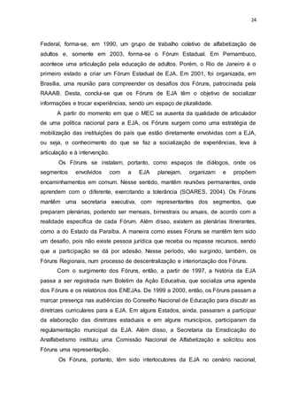 24
Federal, forma-se, em 1990, um grupo de trabalho coletivo de alfabetização de
adultos e, somente em 2003, forma-se o Fórum Estadual. Em Pernambuco,
acontece uma articulação pela educação de adultos. Porém, o Rio de Janeiro é o
primeiro estado a criar um Fórum Estadual de EJA. Em 2001, foi organizada, em
Brasília, uma reunião para compreender os desafios dos Fóruns, patrocinada pela
RAAAB. Desta, conclui-se que os Fóruns de EJA têm o objetivo de socializar
informações e trocar experiências, sendo um espaço de pluralidade.
A partir do momento em que o MEC se ausenta da qualidade de articulador
de uma política nacional para a EJA, os Fóruns surgem como uma estratégia de
mobilização das instituições do país que estão diretamente envolvidas com a EJA,
ou seja, o conhecimento do que se faz a socialização de experiências, leva à
articulação e à intervenção.
Os Fóruns se instalam, portanto, como espaços de diálogos, onde os
segmentos envolvidos com a EJA planejam, organizam e propõem
encaminhamentos em comum. Nesse sentido, mantêm reuniões permanentes, onde
aprendem com o diferente, exercitando a tolerância (SOARES, 2004). Os Fóruns
mantêm uma secretaria executiva, com representantes dos segmentos, que
preparam plenárias, podendo ser mensais, bimestrais ou anuais, de acordo com a
realidade específica de cada Fórum. Além disso, existem as plenárias itinerantes,
como a do Estado da Paraíba. A maneira como esses Fóruns se mantêm tem sido
um desafio, pois não existe pessoa jurídica que receba ou repasse recursos, sendo
que a participação se dá por adesão. Nesse período, vão surgindo, também, os
Fóruns Regionais, num processo de descentralização e interiorização dos Fóruns.
Com o surgimento dos Fóruns, então, a partir de 1997, a história da EJA
passa a ser registrada num Boletim da Ação Educativa, que socializa uma agenda
dos Fóruns e os relatórios dos ENEJAs. De 1999 a 2000, então, os Fóruns passam a
marcar presença nas audiências do Conselho Nacional de Educação para discutir as
diretrizes curriculares para a EJA. Em alguns Estados, ainda, passaram a participar
da elaboração das diretrizes estaduais e em alguns municípios, participaram da
regulamentação municipal da EJA. Além disso, a Secretaria da Erradicação do
Analfabetismo instituiu uma Comissão Nacional de Alfabetização e solicitou aos
Fóruns uma representação.
Os Fóruns, portanto, têm sido interlocutores da EJA no cenário nacional,
 