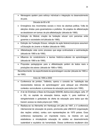 26
 Mensagens apelam para esforço individual e integração no desenvolvimento
do país.
Década de 80 e 90
 Emergência dos movimentos sociais e inicio da abertura política. Volta de
eleições diretas para governadores e prefeitos. Os projetos de alfabetização
se desdobram em turmas de pós-alfabetização (década de 1980).
 Extinção do Mobral, criação da fundação educar com parcerias entre
governos e sociedade civil (década de 1980).
 Extinção da Fundação Educar, retração da ação federal,municípios assumem
a Educação de Jovens e Adultos (década de 1990).
 Alfabetização vista como processo que exige continuidade e sedimentação
(década de 1980 e de 1990).
 Influencia do construtivismo e teorias histórico-culturais da aprendizagem
(década de 1980 e de 1990).
 Propostas pedagógicas para a alfabetização partem de textos reais e
produções dos alunos (década de 1980 e 1990).
Reconhecimento da especificidade da aprendizagem escolar (década de 1980 e
de 1990).
Anos de 1990 a 2000
 Conferencia de jomtien, Tailândia, operou o conceito de ‘’satisfação das
necessidades básicas de aprendizagens’’ para adequar aos diferentes
contextos socioculturais a promessa de educação para todos (em 1990).
 A lei de Diretrizes e Base da Educação 9394/96, dedica dois artigos. (arts. 37
e 38), no capitulo da educação básica, seção V, para reafirmar a
obrigatoriedade e gratuidade da oferta da educação para todos que não
tiveram acesso na idade própria (em 1996).
 Realizou-se na Alemanha em Hamburgo em julho de 1997, a V conferencia
internacional de educação de jovens, promovida pela UNESCO (organização
das nações unidas), contou com representações de 1970 países. Essa
conferencia representou um importante marco, na medida em que
estabeleceu a vinculaçãoda educação de adultos ao desenvolvimento
sustentável e equitativo da humanidade. Dessa conferencia resultaram dois
 