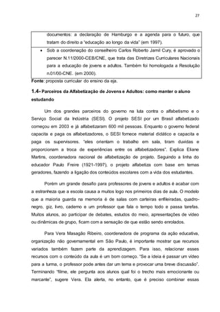 27
documentos: a declaração de Hamburgo e a agenda para o futuro, que
tratam do direito a “educação ao longo da vida” (em 1997).
 Sob a coordenação do conselheiro Carlos Roberto Jamil Cury, é aprovado o
parecer N.11/2000-CEB/CNE, que trata das Diretrizes Curriculares Nacionais
para a educação de jovens e adultos. Também foi homologada a Resolução
n.01/00-CNE. (em 2000).
Fonte: proposta curricular do ensino da eja.
1.4- Parceiros da Alfabetização de Jovens e Adultos: como manter o aluno
estudando
Um dos grandes parceiros do governo na luta contra o alfabetismo e o
Serviço Social da Indústria (SESI). O projeto SESI por um Brasil alfabetizado
começou em 2003 e já alfabetizaram 600 mil pessoas. Enquanto o governo federal
capacita e paga os alfabetizadores, o SESI fornece material didático e capacita e
paga os supervisores. “eles orientam o trabalho em sala, tiram duvidas e
proporcionam a troca de experiências entre os alfabetizadores”. Explica Eliane
Martins, coordenadora nacional de alfabetização de projeto. Seguindo a linha do
educador Paulo Freire (1921-1997), o projeto alfabetiza com base em temas
geradores, fazendo a ligação dos conteúdos escolares com a vida dos estudantes.
Porém um grande desafio para professores de jovens e adultos é acabar com
a estranheza que a escola causa a muitos logo nos primeiros dias de aula. O modelo
que a maioria guarda na memoria é de salas com carteiras enfileiradas, quadro-
negro, giz, livro, caderno e um professor que fala o tempo todo e passa tarefas.
Muitos alunos, ao participar de debates, estudos do meio, apresentações de vídeo
ou dinâmicas de grupo, ficam com a sensação de que estão sendo enrolados.
Para Vera Masagão Ribeiro, coordenadora de programa da ação educativa,
organização não governamental em São Paulo, é importante mostrar que recursos
variados também fazem parte da aprendizagem. Para isso, relacionar esses
recursos com o conteúdo da aula é um bom começo. “Se a ideia é passar um vídeo
para a turma, o professor pode antes dar um tema e provocar uma breve discussão”.
Terminando “filme, ele pergunta aos alunos qual foi o trecho mais emocionante ou
marcante”, sugere Vera. Ela alerta, no entanto, que é preciso combinar essas
 