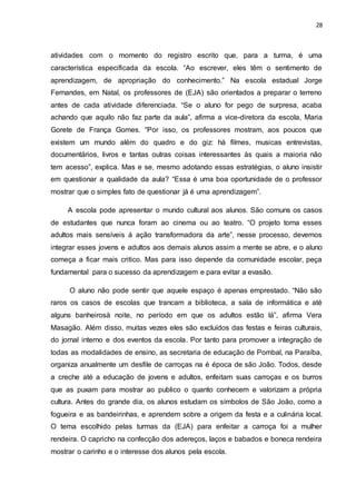 28
atividades com o momento do registro escrito que, para a turma, é uma
característica especificada da escola. “Ao escrever, eles têm o sentimento de
aprendizagem, de apropriação do conhecimento.” Na escola estadual Jorge
Fernandes, em Natal, os professores de (EJA) são orientados a preparar o terreno
antes de cada atividade diferenciada. “Se o aluno for pego de surpresa, acaba
achando que aquilo não faz parte da aula”, afirma a vice-diretora da escola, Maria
Gorete de França Gomes. “Por isso, os professores mostram, aos poucos que
existem um mundo além do quadro e do giz: há filmes, musicas entrevistas,
documentários, livros e tantas outras coisas interessantes às quais a maioria não
tem acesso”, explica. Mas e se, mesmo adotando essas estratégias, o aluno insistir
em questionar a qualidade da aula? “Essa é uma boa oportunidade de o professor
mostrar que o simples fato de questionar já é uma aprendizagem”.
A escola pode apresentar o mundo cultural aos alunos. São comuns os casos
de estudantes que nunca foram ao cinema ou ao teatro. “O projeto torna esses
adultos mais sensíveis á ação transformadora da arte”, nesse processo, devemos
integrar esses jovens e adultos aos demais alunos assim a mente se abre, e o aluno
começa a ficar mais critico. Mas para isso depende da comunidade escolar, peça
fundamental para o sucesso da aprendizagem e para evitar a evasão.
O aluno não pode sentir que aquele espaço é apenas emprestado. “Não são
raros os casos de escolas que trancam a biblioteca, a sala de informática e até
alguns banheirosà noite, no período em que os adultos estão lá”, afirma Vera
Masagão. Além disso, muitas vezes eles são excluídos das festas e feiras culturais,
do jornal interno e dos eventos da escola. Por tanto para promover a integração de
todas as modalidades de ensino, as secretaria de educação de Pombal, na Paraíba,
organiza anualmente um desfile de carroças na é época de são João. Todos, desde
a creche até a educação de jovens e adultos, enfeitam suas carroças e os burros
que as puxam para mostrar ao publico o quanto conhecem e valorizam a própria
cultura. Antes do grande dia, os alunos estudam os símbolos de São João, como a
fogueira e as bandeirinhas, e aprendem sobre a origem da festa e a culinária local.
O tema escolhido pelas turmas da (EJA) para enfeitar a carroça foi a mulher
rendeira. O capricho na confecção dos adereços, laços e babados e boneca rendeira
mostrar o carinho e o interesse dos alunos pela escola.
 