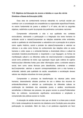 29
1.5- Objetivos da Educação de Jovens e Adultos e o que diz a lei de
Diretrizes e Bases da Educação (LDB)
Essa área de conhecimento torna-se relevantes no currículo escolar por
contribuir com a concretização de competências ou capacidade especificas.Portanto,
no ensino fundamental de jovens e adultos-1ª a 4ª série, ela terá os seguintes
objetivos, redefinidos a partir da proposta dos parâmetros curriculares nacionais:
Compreender criticamente a vida e sua qualidade nos contextos
socioculturais, valorizando a participação e a integração dos seres humanos no
ambiente social e natural;Compreender as relações existentes entre ambientes,
saúde e qualidade de vida.Desenvolver a autoestima com a percepção de si própria
como sujeito histórico, social e produtor de cultura;Compreender e valorizar as
ciências e as artes como formas de conhecimento das relações entre os seres
humanos e entre esses e o ambiente;Valorizar a diversidade étnica e cultural da
sociedade brasileira,reconhecendo e respeitando a sua linguagem, as formas de
manifestação cultural e os diferentes estilos de vida;Compreender a desigualdade
social como problemas de todos cuja superação requer ação coletiva de sujeitos
históricos;Usar diferentes fontes para obter informações sobre o ambiente natural e
social, bem como varias técnicas para classificá-las, analisá-las e sintetizá-
las;Compreender, valorizar e assumir corresponsabilidade com a vida humana e
ambiental, zelando pela qualidade da saúde, sexualidade e socialização desses
valores nas relações educativas de novas gerações.
Compreender o processo de transformação da natureza pelos seres
humanos, desenvolvendo atitudes positivas de uso e defesa dos recursos do
ambiente;Reconhecer e valorizar as contribuições de diferentes culturas na
contribuição da identidade dos estudantes jovens e adultos; reconhecendo
semelhantes e diferenças nas pessoas, nos grupos sociais ou povos;Problematizar
fatos do cotidiano, reconstruindo significados socioculturais e ampliando a
compreensão das práticas sociais no mundo;
A educação de adultos torna-se mais que um direito: é a chave para o século
XXI; é tanto consequência do exercício da cidadania como Condição para uma plena
participação na sociedade. Além do mais, é um poderoso argumento em favor
 