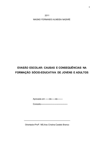 3
2011
MAGNO FERNANDO ALMEIDA NAZARÉ
EVASÃO ESCOLAR: CAUSAS E CONSEQUÊNCIAS NA
FORMAÇÃO SÓCIO-EDUCATIVA DE JOVENS E ADULTOS
Aprovada em ------de------de--------
Conceito-----------------------------------------
_________________________________________
Orientador:Profª. MS.Ana Cristina Castelo Branco
 