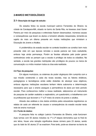 32
2-MARCO METODOLÓGICO
2.1- Descrição do lugar de estudo:
Os estudos feitos na escola municipal Laércio Fernandes de Oliveira na
cidade de Carutapera-MA, situado no bairro de Santa Rita, na travessa José Xavier
Pereira por meio de pesquisas e entrevistas fizeram desencadear, inúmeras causas
e consequências que levam os alunos a tomarem atitudes inesperadas, tornando-os
sujeito de mais um dilema presente em muitas instituições que ministram a
Educação de Jovens e Adultos.
A problemática da evasão escolar no contexto brasileiro se constitui bem mais
presente visto em que épocas remotas a escola parecia ser mais excludente,
embora hoje ainda permaneça. Porém as facetas utilizadas pelo poder geram
controvérsias onde se pensam que a escola é privilégio de todos os cidadãos. Na
verdade, a escola nas grandes metrópoles são privilégios de poucos; os meios de
comunicação e a mídia mostram todos os dias esta realidade.
2.2-Tipo da pesquisa:
Em alguns municípios, os sistemas de poder oligárquico têm cumprido com a
sua missão construindo a cada dia novas escolas, mas os fatores didáticos,
pedagógicos e tecnológicos ainda estão distantes de alcançar seus objetivos,
embora algumas instituições escolares tenham inteira autonomia e determinação
necessária para que o ensino assegure a permanência do aluno por todo período
escolar. Para conhecermos melhor a nossa realidade, elaboramos um instrumento
de pesquisa de caráter avaliativo e exploratório, um questionário, e trabalhamos com
os professores que lecionam o 1º e 2º níveis do ensino de jovens e adultos.
Através das análises e dos dados emitidos pelos educadores registramos os
relatos de cada um referente às causas e consequências da evasão escolar nesta
rede de ensino municipal.
2.3- Fonte de dados:
A pesquisa feita no colégio Laércio Fernandes de Oliveira, onde funcionam
duas turmas com 50 alunos incluídos na 1ª e 2ª etapas demonstrou que no final do
ano letivo, houve uma redução significativa desse número para 23 alunos, sendo
que do total de 50 alunos 27 se evadiram. Para tanto, pode-se observar na teoria de
 