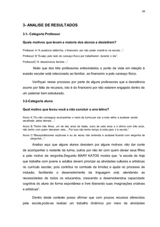 34
3- ANALISE DE RESULTADOS
3.1- Categoria Professor
Quais motivos que levam a maioria dos alunos a desistirem?
Professor A:“A ausência dafamília, o financeiro por não poder mantê-lo na escola...”.
Professor B:“Euvejo pelo lado do cansaço físico por trabalharem durante o dia”.
ProfessorC:“A desestrutura familiar...”.
Notei que dos três professores entrevistados o ponto de vista em relação à
evasão escolar está relacionado ao familiar, ao financeiro e pelo cansaço físico.
Verifiquei nesse processo por parte de alguns professores que a desistência
acorre por falta de recursos, isto é do financeiro por não estarem engajado dentro de
um patamar bem estruturado.
3.2-Categoria aluno
Qual motivo que levou você a não concluir o ano letivo?
Aluno A:“Eu não conseguia acompanhar o resto da turma por ser a mais velha e acabava sendo
vacalhada pelos demais...”.
Aluno B:“Tenho três filhos, um de dez anos de idade, outro de sete anos e o último com três anos,
não tenho com quem deixarem eles... Por isso não tenho tempo à noite para ir à escola.”.
Aluno C:“Meusprofessores explicava e eu às vezes não entendia e acabava ficando com vergonha de
perguntar...”.
Analiso aqui que alguns alunos desistem por alguns motivos: não dar conta
de acompanhar o restante da turma, outros por não ter com quem deixar seus filhos
e pelo motivo da vergonha.Segundo MARY KATOS mostra que: “a escola de hoje
que trabalha com jovens e adultos devem priorizar as atividades culturais e artísticas
no currículo escolar, pois contribui no combate da timidez e ajuda no processo de
inclusão, facilitando o desenvolvimento da linguagem oral, atendendo as
necessidades de todos os educandos, crescendo e desenvolvendoa capacidade
cognitiva do aluno de forma espontânea e livre liberando suas imaginações criativas
e artísticas”.
Dentro deste contexto posso afirmar que com poucos recursos oferecidos
pela escola,pode-se realizar um trabalho dinâmico por meio de atividades
 