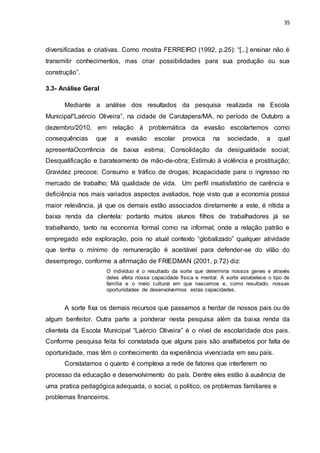 35
diversificadas e criativas. Como mostra FERREIRO (1992, p.25): “[...] ensinar não é
transmitir conhecimentos, mas criar possibilidades para sua produção ou sua
construção”.
3.3- Análise Geral
Mediante a análise dos resultados da pesquisa realizada na Escola
Municipal“Laércio Oliveira”, na cidade de Carutapera/MA, no período de Outubro a
dezembro/2010, em relação à problemática da evasão escolartemos como
consequências que a evasão escolar provoca na sociedade, a qual
apresentaOcorrência de baixa estima; Consolidação da desigualdade social;
Desqualificação e barateamento de mão-de-obra; Estímulo à violência e prostituição;
Gravidez precoce; Consumo e tráfico de drogas; Incapacidade para o ingresso no
mercado de trabalho; Má qualidade de vida. Um perfil insatisfatório de carência e
deficiência nos mais variados aspectos avaliados, hoje visto que a economia possui
maior relevância, já que os demais estão associados diretamente a este, é nítida a
baixa renda da clientela: portanto muitos alunos filhos de trabalhadores já se
trabalhando, tanto na economia formal como na informal, onde a relação patrão e
empregado ede exploração, pois no atual contexto “globalizado” qualquer atividade
que tenha o mínimo de remuneração é aceitável para defender-se do vilão do
desemprego, conforme a afirmação de FRIEDMAN (2001, p.72) diz:
O indivíduo é o resultado da sorte que determina nossos genes e através
deles afeta nossa capacidade física e mental. A sorte estabelece o tipo de
família e o meio cultural em que nascemos e, como resultado, nossas
oportunidades de desenvolvermos estas capacidades.
A sorte fixa os demais recursos que passamos a herdar de nossos pais ou de
algum benfeitor. Outra parte a ponderar nesta pesquisa além da baixa renda da
clientela da Escola Municipal “Laércio Oliveira” é o nível de escolaridade dos pais.
Conforme pesquisa feita foi constatada que alguns pais são analfabetos por falta de
oportunidade, mas têm o conhecimento da experiência vivenciada em seu país.
Constatamos o quanto é complexa a rede de fatores que interferem no
processo da educação e desenvolvimento do país. Dentre eles estão à ausência de
uma pratica pedagógica adequada, o social, o politico, os problemas familiares e
problemas financeiros.
 