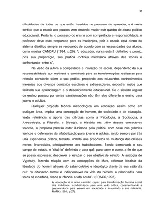 38
dificuldades de todos os que estão inseridos no processo do aprender, e é neste
sentido que a escola aos poucos vem tentando mudar este quadro de atraso político
educacional. Portanto, o processo do ensino com competência e responsabilidade, o
professor deve estar preparado para as mudanças, pois a escola está dentro do
sistema dialético sempre se renovando de acordo com as necessidades dos alunos,
como mostra CANDAU (1994, p.26): “o educador, nunca estará definitivo e pronto,
pois sua preparação, sua prática continua meditando através das teorias e
confrontando entre si”.
Na visão da autora a competência e inovação da escola, dependerão da sua
responsabilidade que motivará e caminhará para as transformações realizadas pela
reflexão constante sobre a sua prática, propondo aos educandos conhecimentos
inerentes aos diversos contextos escolares e extraescolares, encontrar meios que
facilitem sua aprendizagem e o desenvolvimento educacional. Se o sistema regular
de ensino passou por várias transformações não têm sido diferente o ensino para
jovens e adultos.
Qualquer proposta teórica metodológica em educação assim como em
qualquer área, implica uma concepção de homem, de sociedade e de educação,
tendo referência o aporte das ciências como a Psicologia, a Sociologia, a
Antropologia, a Filosofia, a Biologia, a História etc. Além desses construtores
teóricos, a proposta precisa estar iluminada pela prática, com base nos grandes
teóricos e defensores da alfabetização para jovens e adultos, tendo sempre por trás
uma experiência prática, testada, voltada aos propósitos de mudança das classes
menos favorecidas, principalmente aos trabalhadores. Sendo demarcado o seu
campo de estudo, e “situá-lo” definindo o para quê, para quem e como, a fim de que
se possa expressar, descrever e estudar o seu objetivo de estudo. A analogia de
Vygotsky, fazendo relação com as concepções de Marx, defensor idealista da
liberdade do homem através do saber coletivo e ideológico diante da sua visão diz
que: “a educação formal é indispensável na vida do homem, e prioridades para
todos os cidadãos, desde a infância a vida adulta”. (FRAGO,1993).
A educação é o único caminho capaz para transformação humana social
dos indivíduos, conduzindo-os para uma visão crítica, conscientizando e
preparando-os para viverem em sociedade e assumindo a sua cidadania.
MARX (1991, p.27).
 