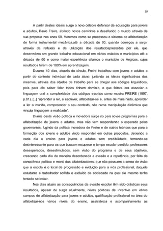 39
A partir destes ideais surge o novo célebre defensor da educação para jovens
e adultos, Paulo Freire, abrindo novos caminhos e desafiando o mundo através de
sua proposta nos anos 50. Veremos como se processou o sistema de alfabetização
de forma instrumental mecânica,até a década de 80, quando começou a surgir
através da reflexão e da utilização dos resultadosprestados por ele, que
desenvolveu um grande trabalho educacional em vários estados e municípios até a
década de 60 e como maior experiência citamos o município de Angicos, cujos
resultados foram de 100% em aprendizagem.
Durante 40 dias, através do círculo, Freire trabalhou com jovens e adultos a
partir do contexto individual de cada aluno, juntando as ideias significativas dos
mesmos, através dos objetos de trabalho para se chegar aos códigos linguísticos,
pois para ele saber falar todos tinham domínio, o que faltara era associar a
linguagem oral a complexidade dos códigos escritos como mostra FREIRE (1997,
p.81). [...] “aprender a ler, a escrever, alfabetizar-se é, antes de mais nada, aprender
a ler o mundo, compreender o seu contexto, não numa manipulação dinâmica que
vincula linguagem a realidade”.
Diante desta visão política e inovadora surge no país novos programas para a
alfabetização de jovens e adultos, mas não vem respondendo o esperado pelos
governantes, fugindo da política inovadora de Freire e de outros teóricos que para a
formação dos jovens e adultos vindo responder em outras propostas, deixando a
cada dia o ensino para jovens e adultos sem credibilidade, tornando-se
desinteressante para os que buscam recuperar o tempo escolar perdido, professores
desesperados, desestimulados, sem visão do programa e de seus objetivos,
crescendo cada dia de maneira desordenada a evasão e a repetência, por falta da
consciência política e moral dos alfabetizadores, que não possuem o senso de visão
que a escola é o local de progressão e evolução para a vida profissional, daquele
estudante e trabalhador sofrido e excluído da sociedade na qual ele mesmo tenha
tentado se incluir.
Nos dias atuais as consequências da evasão escolar têm sido drásticas seus
resultados, apesar de surgir atualmente, novas políticas de incentivo em vários
campos de alfabetização para jovens e adultos, qualificação profissional na área do
alfabetizar-nos vários níveis do ensino, assistência e acompanhamento às
 