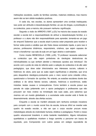 40
instituições escolares, auxílio às famílias carentes, materiais didáticos, mas mesmo
assim não se tem obtido resultados positivos.
A cada dia, nas escolas, os alunos apresentam uma conduta inadequada;
isso pode ser atribuído à desestruturação familiar, ao uso de drogas, a prostituição e
os conteúdos, para a maioria, não possuem nenhuma significação.
Segundo a visão de ARROYO (1997, p.23),“na maioria das causas da evasão
escolar a escola tem a responsabilidade de atribuir a desestruturação familiar, e o
professor e o aluno não têm responsabilidade para aprender, tornando-se um jogo
de empurra”.Sabemos que a escola atual é preciso estar preparada para receber e
formar estes jovens e adultos que são frutos dessa sociedade injusta, e para isso é
preciso, professores dinâmicos, responsáveis, criativos, que sejam capazes de
inovar e transformar sua sala de aula em um lugar atrativo e estimulador.
Como mostra MENEGOLLA (1989, p.28), “O professor necessita selecionar
os conteúdos que não sejam portadores de ideologias destruidoras de
individualidades ou que venham atender a interesses opostos aos indivíduos”. De
acordo com o ponto de vista do referido autor a seleção de conteúdos é de alto valor
pedagógico, que deve estar direcionados aos interesses sociais, culturais e
históricos do aluno, para que as aulas sejam significativas e atraentes, que sirva
para despertá-lo ideológico,conduzindo para o meio social como cidadão crítico,
questionador e formador de opiniões. No entanto, as evasões escolares diante das
análises e de vários fatores sociais, culturais, históricos e econômicos, estão
incluídas nestas causas e consequências. Como também a escola possui sua
parcela de culpa juntamente com o apoio pedagógico e professores que não
procuram ser mais criativo na ministração das suas aulas, pois sabemos que
vivemos em um mundo globalizado e a sociedade extra escolar está à frente do
desenvolvimento através das ofertas sociais.
Enquanto a escola se mantém atrasada sem nenhuma condição inovadora
para competir com o mundo social fora da escola, torna-se difícil se reverter este
quadro da evasão escolar, a não ser que o corpo escolar procure novas
metodologias através da criatividade humana, didática e pedagógica. Porém o nosso
quadro educacional brasileiro é ainda bastante insatisfatório. Alguns indicadores
quantitativos e qualitativos mostram o longo caminho a percorrer em busca da
equidade, pois Comparando com outros países em estágio equivalente de
 