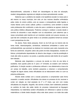 41
desenvolvimento, colocando o Brasil em desvantagens na área de educação,
revelam desigualdades regionais em relação ao baixo aproveitamento escolar.
Sabemos que o problema da evasão e da repetência escolar no nosso país e
até mesmo no nosso município, tem sido um dos maiores desafios enfrentados
pelas redes do ensino público, pois as causas e consequências estão ligadas a
muitos fatores como social, cultural, político e econômico, como também a escola
onde professores têm contribuído a cada dia para o problema se agravar, diante de
uma prática didática ultrapassada. Podemos começar a analisar a escola desde o
convívio do educando e suas relações com os educadores, pois sabemos que a
nossa comunidade está inserida em um município carente com poucos recursos, na
qual não tem condições de gerar renda e as camadas populares tornam-se ociosas
e sem perspectivas de vida.
Os alunos, frutos desta pesquisa, foram os da EJA que na maioria são de
baixa renda, desempregados, domésticas, vendedores ambulantes e outros sem
profissãodefinida, que precisam se deslocar do município para outro, buscando uma
forma de sobreviver, enquanto outros são jovens de lares desajustados, viciados em
tóxicos, principalmente dependentes do álcool e das drogas; o nível de prostituição é
muito alto entre os jovens e as jovens, a gravidez precoce está dentro de um quadro
bem elevado.
Mediante este diagnóstico a procura da escola no início do ano letivo é
excelente, mais quando parte do 3° para o 4° bimestre, se evadem, sem nenhuma
justificativa. A direção escolar e professores atribuem o seu afastamento a busca de
um campo de trabalho, como também passamos a observar o comportamento
irregular de alguns alunos, tendo dificuldades de se relacionarem entre si e com os
próprios professores.
Através deste contato com a escola passamos a compreender outra forma
causando a evasão escolar: dificuldades dos alunos no processo do ler, escrever e
contar em relação ao nível estudado do 3° e 4º níveis, que vem com muitas
dificuldades de ortografia, disgrafia, não domina a leitura, leem soletrando perdendo
os sentidos do texto não estão dentro do processo maturacional na linguagem
interpretativa; na matemática sentem dificuldades em diferenciar e aplicar os sinais
matemáticos e diante desta situação crítica este aluno passa a se isolar das aulas
 