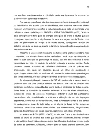 42
que envolvem questionamentos e criticidade, sentem-se incapazes de acompanhar
o processo dos conteúdos ministrados.
Por sua vez, o professor não tem dado acompanhamento específico individual
ou individualista de acordo com as dificuldades, não observam que estes alunos
merecem um tratamento específico e individualizante, pois cada um demonstra uma
deficiência diferenciada.Segundo PIAGET in WADS WOKTH (1989, p.153), “a leitura
deve ser significativa tanto para as crianças como para os jovens e adultos que não
conseguem compreender a significação de uma mensagem escrita”.Assim, com
base no pensamento de Piaget e de outras teorias, conseguimos realizar um
trabalho com êxito na parte da escrita e da leitura, desenvolvendo a capacidade de
interpretar o que leu.
Observar a vida escolar dos jovens e adultos é uma tarefa desafiadora, mas
competente, que através destas ações mediadoras, será capaz de conquistar o
aluno e fazer com que ele permaneça na escola, pois lhe dará confiança e novas
perspectivas de vida, no sentido de estudar, evitando a evasão escolar. Cada
problema desses educando se defrontam diariamente com as práticas dos
professores, pois cada um educando possui um ritmo de capacidade e
aprendizagem diferenciado, na qual eles são vítimas do processo de aprendizagem
das séries anteriores, que não vem possibilitando a superação das inadequações.
As leituras exigidas pelo programa da EJA são existenciais, e mesmo assim o
professor não usa uma didática coletiva nas leituras, que são as divisões dos
parágrafos ou leituras compartilhadas, como também dinâmicas de leitura escrita.
Estas faltas de formação de conceito atribuíram a falta da leitura diversificada,
tornando-se reflexo do processo mecanizado anterior e atual dos professores
mecanicistas, não possibilitando os mesmos a utilização do uso da linguagem
espontânea, sendo fruto do tradicionalismo, onde o professor é ainda o eixo central
do conhecimento, dono de todo saber e, os alunos de baixa renda, sentem-se
reprimidos tornando-se meros acumuladores dos conhecimentos, insignificativos
para eles, transformando-os seres passivos, reprimidos, sem ideias próprias.
No entanto os PCNs (1997: p.30-39), mostra que “cabe a escola viabilizar o
acesso do aluno ao universo dos textos que circulam socialmente, ensinar, produzir
e interpretá-los. Isso inclui os diversos textos das diferentes disciplinas, com os quais
os alunos se defrontam”. Entretanto, a maior parte de nossa clientela estudantil, vem
 