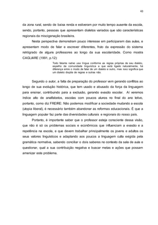 43
da zona rural, sendo de baixa renda e estiveram por muito tempo ausente da escola,
sendo, portanto, pessoas que apresentam dialetos variados que são características
regionais da miscigenação brasileira.
Nesta perspectiva demonstram pouco interesse em participarem das aulas, e
apresentam modo de falar e escrever diferentes, fruto da expressão do sistema
retrógrado de alguns professores ao longo da sua escolaridade. Como mostra
CAGLIARE (1991, p.12):
Todo falante nativo usa língua conforme as regras próprias de seu dialeto,
espelho da comunidade linguística a que está ligado naturalmente, há
diferença entre o modo de falar de um dialeto e outro, mas isso significa que
um dialeto dispõe de regras e outras não.
Segundo o autor, a falta de preparação do professor vem gerando conflitos ao
longo de sua evolução histórica, que tem usado e abusado da força da linguagem
para ensinar, contribuindo para a exclusão, gerando evasão escolar. Aí veremos
índice alto de analfabetos, escolas com poucos alunos no final do ano letivo,
portanto, como diz FREIRE: Não podemos modificar a sociedade mudando a escola
(utopia liberal), é necessário também abandonar as reformas educacionais. É que a
linguagem popular faz parte das diversidades culturais e regionais do nosso país.
Portanto, é importante saber que o professor esteja consciente dessa visão,
que não é só os problemas sociais e econômicos que influenciam a evasão e a
repetência na escola, e que devem trabalhar principalmente os jovens e adultos os
seus valores linguísticos e adaptando aos poucos a linguagem culta exigida pela
gramática normativa, sabendo conciliar o dois saberes no contexto da sala de aula e
questionar, qual a sua contribuição negativa e buscar metas e ações que possam
amenizar este problema.
 