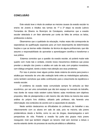 44
CONCLUSÃO
Este estudo teve o intuito de analisar as maiores causas da evasão escolar no
ensino de Jovens e Adultos nas turmas de 1ª e 2ª etapa na escola Laércio
Fernandes de Oliveira no Município de Carutapera, analisamos que a evasão
escolar detectada é um fator alarmante por conta de falha de ambos os lados,
professores e alunos.
Observamos que a qualidade da educação, muitas vezes não corresponde às
expectativas de qualificação esperada para um bom desempenho de determinadas
funções e que as teorias estão distantes da técnica de alguns profissionais, que não
assume a responsabilidade de aproveitar a aprendizagem científica e transformar a
sua prática.
Estamos convictos que a questão da evasão escolar, só poderá mudar este
quadro com muita luta e vontade, criando novos mecanismos didáticos que possa
prender a atenção dos jovens e adultos em sala de aula, com projetos inovadores,
com diálogo amigável, dando a todos mais atenção aos seus problemas.
Por isso é preciso rever alguns pontos deste sistema de ensino para jovens e
adultos,que necessita de uma alta avaliação tanto entre as metodologias aplicadas,
como também osmotivos que estão contribuindo para o crescimento da repetência e
evasão escolar.
O problema da evasão nesta comunidade sempre foi atribuído ao fator
econômico, por ser uma comunidade que não tem espaço no mercado de trabalho,
mas diante de nossa visão existem outros fatores: aulas monótonas sem objetivos
propostos, falta de planejamentos e até mesmo não são feitos na maioria das vezes
análise do próprio livro didático, utilizado pelo professor, não havendo uma
reformulação dos conteúdos de acordo com a capacidade do alunado.
Neste sentido destacamos as dificuldades do professor, de trabalhar o seu
relacionamento com os alunos em sala de aula, pois na maioria, são jovens
problemáticos desde a família, como no uso de drogas, desempregados e sem
perspectivas de vida. Portanto a evasão faz parte dos grupos mais jovens
nosegundo nível que também chegam ao terceiro nível sem dominar a leitura e
escrita estando dentro do processo de escrita pré-silábica e alfabética.
 