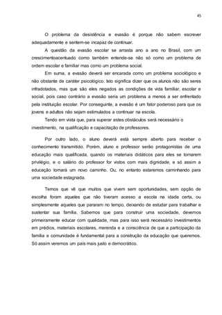 45
O problema da desistência e evasão é porque não sabem escrever
adequadamente e sentem-se incapaz de continuar.
A questão da evasão escolar se arrasta ano a ano no Brasil, com um
crescimentoacentuado como também entende-se não só como um problema de
ordem escolar e familiar mas como um problema social.
Em suma, a evasão deverá ser encarada como um problema sociológico e
não obstante de caráter psicológico. Isto significa dizer que os alunos não são seres
infradotados, mas que são eles negados as condições de vida familiar, escolar e
social, pois caso contrário a evasão seria um problema a menos a ser enfrentado
pela instituição escolar. Por conseguinte, a evasão é um fator poderoso para que os
jovens e adultos não sejam estimulados a continuar na escola.
Tendo em vista que, para superar estes obstáculos será necessário o
investimento, na qualificação e capacitação de professores.
Por outro lado, o aluno deverá está sempre aberto para receber o
conhecimento transmitido. Porém, aluno e professor serão protagonistas de uma
educação mais qualificada, quando os materiais didáticos para eles se tornarem
privilégio, e o salário do professor for vistos com mais dignidade, e só assim a
educação tomará um novo caminho. Ou, no entanto estaremos caminhando para
uma sociedade estagnada.
Temos que vê que muitos que vivem sem oportunidades, sem opção de
escolha foram aqueles que não tiveram acesso a escola na idade certa, ou
simplesmente aqueles que pararam no tempo, deixando de estudar para trabalhar e
sustentar sua família. Sabemos que para construir uma sociedade, devemos
primeiramente educar com qualidade, mas para isso será necessário investimentos
em prédios, materiais escolares, merenda e a consciência de que a participação da
família e comunidade é fundamental para a construção da educação que queremos.
Só assim veremos um país mais justo e democrático.
 