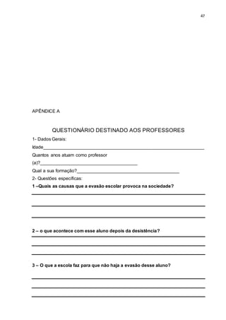 47
APÊNDICE A
QUESTIONÁRIO DESTINADO AOS PROFESSORES
1- Dados Gerais:
Idade_______________________________________________________________
Quantos anos atuam como professor
(a)?______________________________________
Qual a sua formação?________________________________________
2- Questões específicas:
1 –Quais as causas que a evasão escolar provoca na sociedade?
2 – o que acontece com esse aluno depois da desistência?
3 – O que a escola faz para que não haja a evasão desse aluno?
 