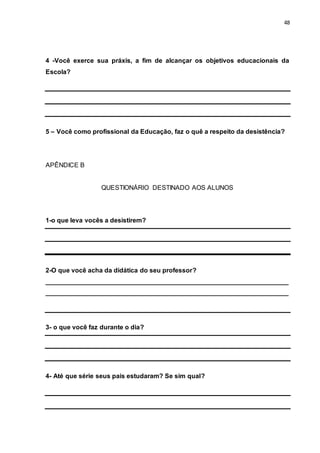 48
4 -Você exerce sua práxis, a fim de alcançar os objetivos educacionais da
Escola?
5 – Você como profissional da Educação, faz o quê a respeito da desistência?
APÊNDICE B
QUESTIONÁRIO DESTINADO AOS ALUNOS
1-o que leva vocês a desistirem?
2-O que você acha da didática do seu professor?
___________________________________________________________________
___________________________________________________________________
3- o que você faz durante o dia?
4- Até que série seus pais estudaram? Se sim qual?
 