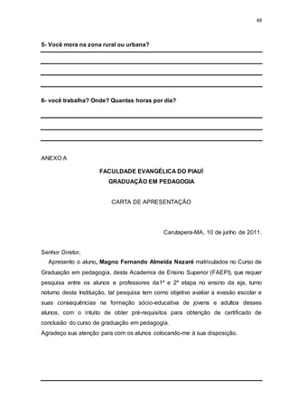 49
5- Você mora na zona rural ou urbana?
6- você trabalha? Onde? Quantas horas por dia?
ANEXO A
FACULDADE EVANGÉLICA DO PIAUÍ
GRADUAÇÃO EM PEDAGOGIA
CARTA DE APRESENTAÇÃO
Carutapera-MA, 10 de junho de 2011.
Senhor Diretor,
Apresento o aluno, Magno Fernando Almeida Nazaré matriculados no Curso de
Graduação em pedagogia, desta Academia de Ensino Superior (FAEPI), que requer
pesquisa entre os alunos e professores da1º e 2º etapa no ensino da eja, turno
noturno desta Instituição, tal pesquisa tem como objetivo avaliar a evasão escolar e
suas consequências na formação sócio-educativa de jovens e adultos desses
alunos, com o intuito de obter pré-requisitos para obtenção de certificado de
conclusão do curso de graduação em pedagogia.
Agradeço sua atenção para com os alunos colocando-me à sua disposição.
 