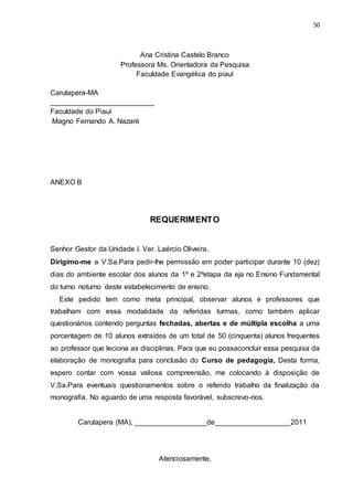 50
Ana Cristina Castelo Branco
Professora Ms. Orientadora da Pesquisa
Faculdade Evangélica do piauí
Carutapera-MA
__________________________
Faculdade do Piauí
Magno Fernando A. Nazaré
ANEXO B
REQUERIMENTO
Senhor Gestor da Unidade I. Ver. Laércio Oliveira.
Dirigimo-me a V.Sa.Para pedir-lhe permissão em poder participar durante 10 (dez)
dias do ambiente escolar dos alunos da 1º e 2ºetapa da eja no Ensino Fundamental
do turno noturno deste estabelecimento de ensino.
Este pedido tem como meta principal, observar alunos e professores que
trabalham com essa modalidade da referidas turmas, como também aplicar
questionários contendo perguntas fechadas, abertas e de múltipla escolha a uma
porcentagem de 10 alunos extraídos de um total de 50 (cinquenta) alunos frequentes
ao professor que leciona as disciplinas. Para que eu possaconcluir essa pesquisa da
elaboração de monografia para conclusão do Curso de pedagogia, Desta forma,
espero contar com vossa valiosa compreensão, me colocando à disposição de
V.Sa.Para eventuais questionamentos sobre o referido trabalho da finalização da
monografia. No aguardo de uma resposta favorável, subscrevo-nos.
Carutapera (MA), __________________de___________________2011
Atenciosamente,
 