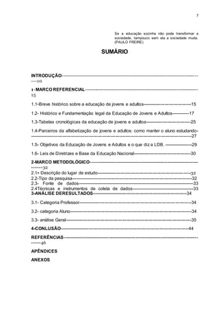 7
Se a educação sozinha não pode transformar a
sociedade, tampouco sem ela a sociedade muda.
(PAULO FREIRE)
SUMÁRIO
INTRODUÇÃO----------------------------------------------------------------------------------
---10
1-MARCO REFERENCIAL--------------------------------------------------------------------
15
1.1-Breve histórico sobre a educação de jovens e adultos---------------------------------15
1.2- Histórico e Fundamentação legal da Educação de Jovens e Adultos------------17
1.3-Tabelas cronológicas da educação de jovens e adultos-------------------------------25
1.4-Parceiros da alfabetização de jovens e adultos: como manter o aluno estudando-
--------------------------------------------------------------------------------------------------------------27
1.5- Objetivos da Educação de Jovens e Adultos e o que diz a LDB. -------------------29
1.6- Leis de Diretrizes e Base da Educação Nacional---------------------------------------30
2-MARCO METODOLÓGICO----------------------------------------------------------------
------32
2.1- Descrição do lugar de estudo----------------------------------------------------------------32
2.2-Tipo da pesquisa----------------------------------------------------------------------------------32
2.3- Fonte de dados-----------------------------------------------------------------------------------33
2.4Técnicas e instrumentos de coleta de dados--------------------------------------------33
3-ANÁLISE DERESULTADOS-----------------------------------------------------------------34
3.1- Categoria Professor-----------------------------------------------------------------------------34
3.2- categoria Aluno-----------------------------------------------------------------------------------34
3.3- análise Geral--------------------------------------------------------------------------------------35
4-CONLUSÃO----------------------------------------------------------------------------------------44
REFERÊNCIAS--------------------------------------------------------------------------------
-----46
APÊNDICES
ANEXOS
 