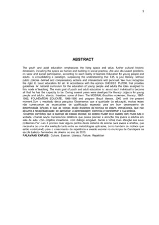 9
ABSTRACT
The youth and adult education emphasizes the living space and value, further cultural historic
dimension, including the space as human and building in social practice. Are also discussed problems
on labor and social participation, according to each reality of learners Education for young people and
adults, is consolidating a paradigm, surpassing the understanding that EJA is just literacy, without
public policies defined and compensatory actions and interventions with punctual. We must recognize
the right to basic education for all. In accordance with the opinion CNE/CEB 11/2000, that provides
guidelines for national curriculum for the education of young people and adults the roles assigned to
this mode of teaching. The main goal of youth and adult education is: assist each individual to become
all that he has the capacity to be. During several years were developed for literacy projects for young
people and adults, stands, therefore, some of them: The MOBRAL-Brazilian movement, literacy, 1967-
1985; FOUNDATION EDUCATE, 1986-1990 and program Brazil literate, 2003 until the present
moment.Com o resultado desta pesquisa Observamos que a qualidade da educação, muitas vezes
não corresponde às expectativas de qualificação esperada para um bom desempenho de
determinadas funções e que as teorias estão distantes da técnica de alguns profissionais, que não
assume a responsabilidade de aproveitar a aprendizagem científica e transformar a sua prática.
Estamos convictos que a questão da evasão escolar, só poderá mudar este quadro com muita luta e
vontade, criando novos mecanismos didáticos que possa prender a atenção dos jovens e adultos em
sala de aula, com projetos inovadores, com diálogo amigável, dando a todos mais atenção aos seus
problemas.Por isso é preciso rever alguns pontos deste sistema de ensino para jovens e adultos, que
necessita de uma alta avaliação tanto entre as metodologias aplicadas, como também os motivos que
estão contribuindo para o crescimento da repetência e evasão escolar no município de Carutapera na
escola Laércio Fernandes de oliveira no ano de 2010.
PALAVRAS CHAVES: Culture. Evasion. Literacy. Failure. Repetition
 